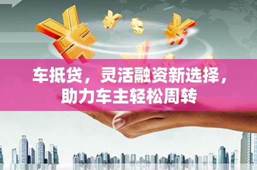 高阳车抵贷，灵活融资新选择，助力车主轻松周转
